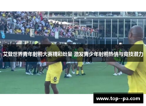 艾登世界青年射箭大赛精彩纷呈 激发青少年射箭热情与竞技潜力