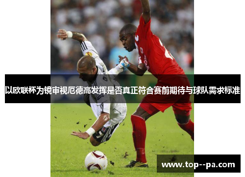 以欧联杯为镜审视厄德高发挥是否真正符合赛前期待与球队需求标准