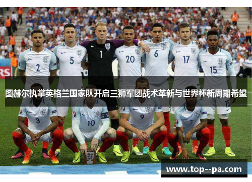 图赫尔执掌英格兰国家队开启三狮军团战术革新与世界杯新周期希望 图赫尔执掌英格兰国家队开启三狮军团战术革新与世界杯新周期希望