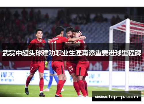 武磊中超头球建功职业生涯再添重要进球里程碑 武磊中超头球建功职业生涯再添重要进球里程碑