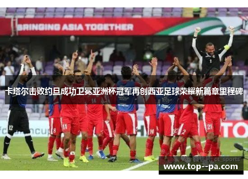 卡塔尔击败约旦成功卫冕亚洲杯冠军再创西亚足球荣耀新篇章里程碑