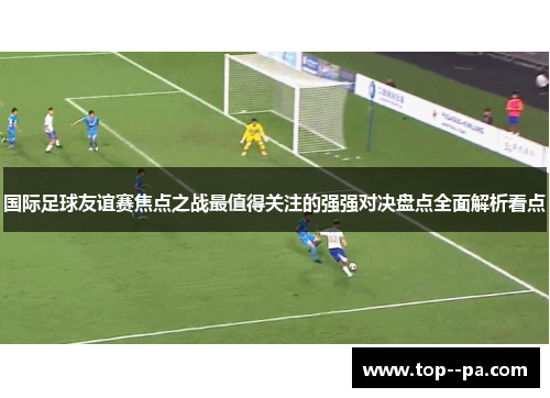 国际足球友谊赛焦点之战最值得关注的强强对决盘点全面解析看点