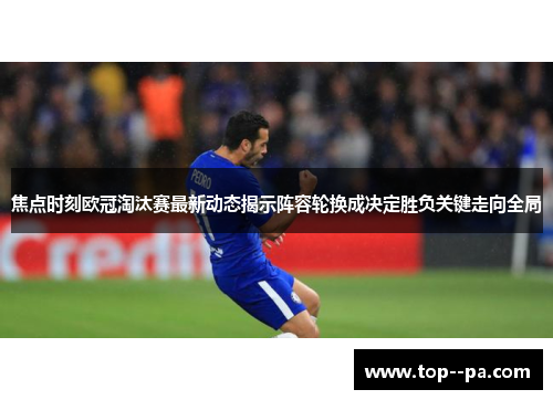 焦点时刻欧冠淘汰赛最新动态揭示阵容轮换成决定胜负关键走向全局