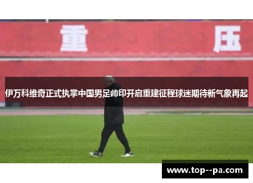 伊万科维奇正式执掌中国男足帅印开启重建征程球迷期待新气象再起