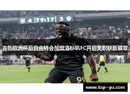 吉鲁欧洲杯后自由转会加盟洛杉矶FC开启美职联新篇章