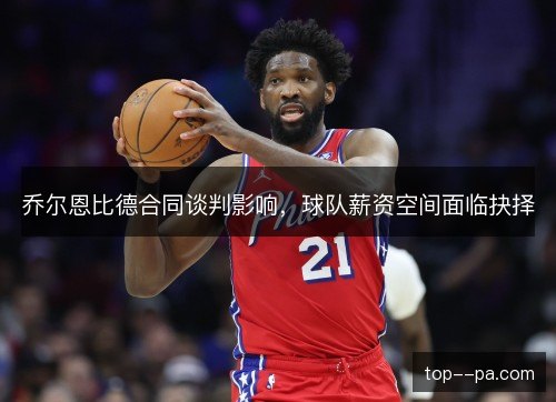 乔尔恩比德合同谈判影响，球队薪资空间面临抉择